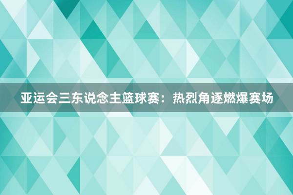 亚运会三东说念主篮球赛：热烈角逐燃爆赛场